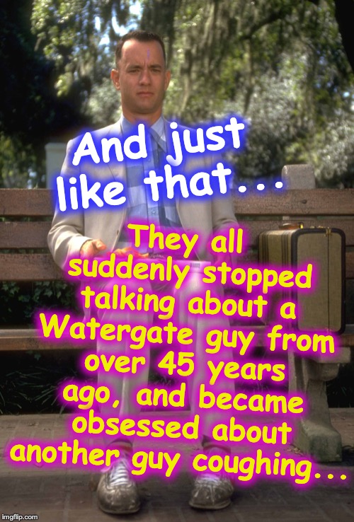 'Media' milking the 3-week memory and attention span of the Public | They all suddenly stopped talking about a Watergate guy from over 45 years ago, and became obsessed about another guy coughing... And just like that... | image tagged in forrest gump | made w/ Imgflip meme maker