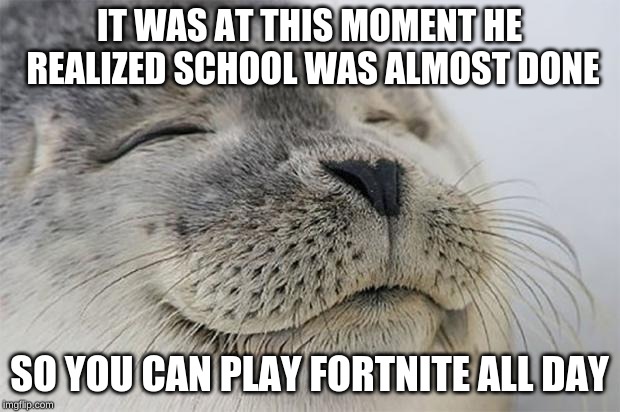 Satisfied Seal | IT WAS AT THIS MOMENT HE REALIZED SCHOOL WAS ALMOST DONE; SO YOU CAN PLAY FORTNITE ALL DAY | image tagged in memes,satisfied seal | made w/ Imgflip meme maker
