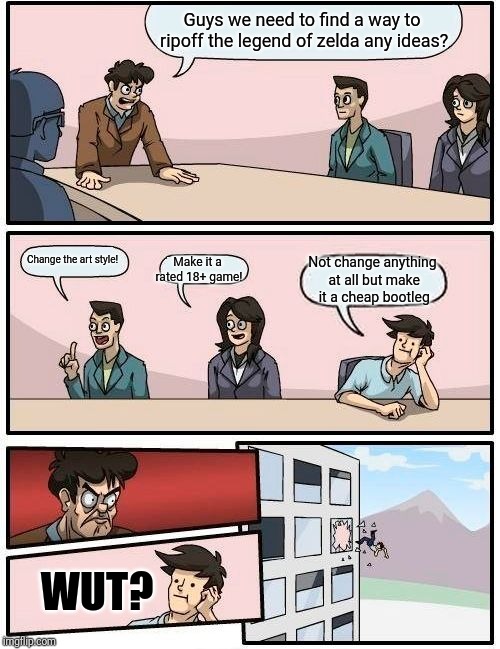 Boardroom Meeting Suggestion | Guys we need to find a way to ripoff the legend of zelda any ideas? Make it a rated 18+ game! Change the art style! Not change anything at all but make it a cheap bootleg; WUT? | image tagged in memes,boardroom meeting suggestion | made w/ Imgflip meme maker