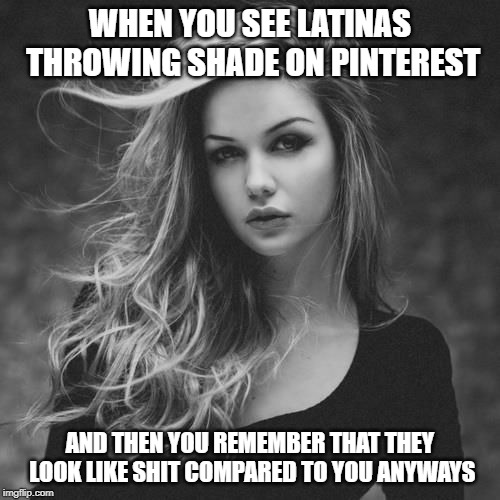 White beauty | WHEN YOU SEE LATINAS THROWING SHADE ON PINTEREST; AND THEN YOU REMEMBER THAT THEY LOOK LIKE SHIT COMPARED TO YOU ANYWAYS | image tagged in european union | made w/ Imgflip meme maker