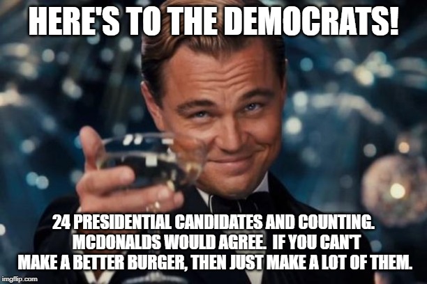 Leonardo Dicaprio Cheers Meme | HERE'S TO THE DEMOCRATS! 24 PRESIDENTIAL CANDIDATES AND COUNTING.  MCDONALDS WOULD AGREE.  IF YOU CAN'T MAKE A BETTER BURGER, THEN JUST MAKE A LOT OF THEM. | image tagged in memes,leonardo dicaprio cheers | made w/ Imgflip meme maker