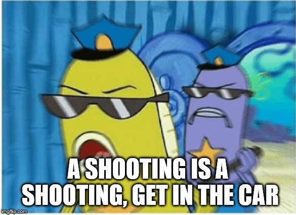 Spongebob Police | A SHOOTING IS A SHOOTING, GET IN THE CAR | image tagged in spongebob police | made w/ Imgflip meme maker