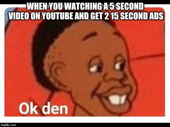 Ok den | WHEN YOU WATCHING A 5 SECOND VIDEO ON YOUTUBE AND GET 2 15 SECOND ADS | image tagged in ok den | made w/ Imgflip meme maker