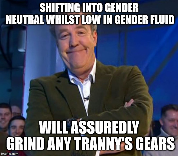 Jeremy Clarkson Smug | SHIFTING INTO GENDER NEUTRAL WHILST LOW IN GENDER FLUID; WILL ASSUREDLY GRIND ANY TRANNY'S GEARS | image tagged in jeremy clarkson smug | made w/ Imgflip meme maker