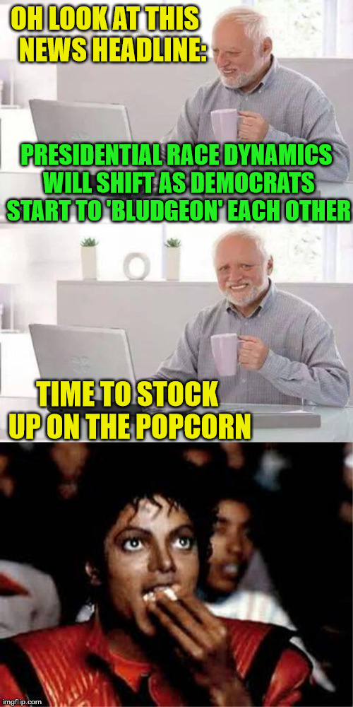 Hide the Popcorn from Michael,  Harold | OH LOOK AT THIS   NEWS HEADLINE:; PRESIDENTIAL RACE DYNAMICS WILL SHIFT AS DEMOCRATS START TO 'BLUDGEON' EACH OTHER; TIME TO STOCK UP ON THE POPCORN | image tagged in memes,hide the pain harold,michael jackson popcorn,presidential race,democrats,news | made w/ Imgflip meme maker