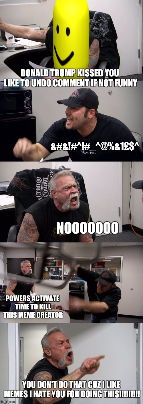 American Chopper Argument | DONALD TRUMP KISSED YOU LIKE TO UNDO COMMENT IF NOT FUNNY; &#&!#^!#_^@%&1£$^; NOOOOOOO; POWERS ACTIVATE TIME TO KILL THIS MEME CREATOR; YOU DON'T DO THAT CUZ I LIKE MEMES I HATE YOU FOR DOING THIS!!!!!!!!! | image tagged in memes,american chopper argument | made w/ Imgflip meme maker