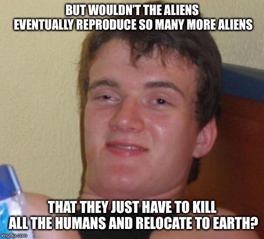 10 Guy Meme | BUT WOULDN’T THE ALIENS EVENTUALLY REPRODUCE SO MANY MORE ALIENS THAT THEY JUST HAVE TO KILL ALL THE HUMANS AND RELOCATE TO EARTH? | image tagged in memes,10 guy | made w/ Imgflip meme maker