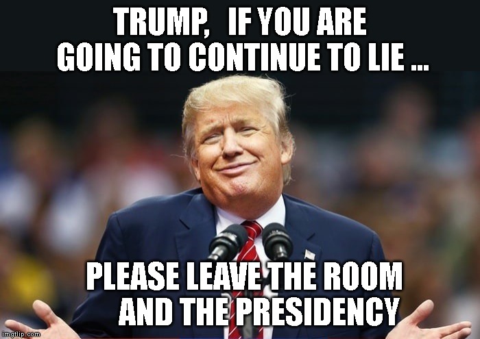NO COVFEFE! | TRUMP,   IF YOU ARE GOING TO CONTINUE TO LIE ... PLEASE LEAVE THE ROOM      AND THE PRESIDENCY | image tagged in impeach trump,liar,conman,criminal | made w/ Imgflip meme maker
