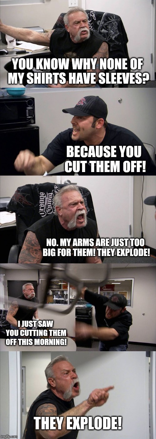 American Chopper Argument | YOU KNOW WHY NONE OF MY SHIRTS HAVE SLEEVES? BECAUSE YOU CUT THEM OFF! NO. MY ARMS ARE JUST TOO BIG FOR THEM! THEY EXPLODE! I JUST SAW YOU CUTTING THEM OFF THIS MORNING! THEY EXPLODE! | image tagged in memes,american chopper argument | made w/ Imgflip meme maker