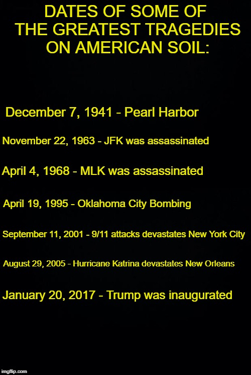 The truth! | DATES OF SOME OF THE GREATEST TRAGEDIES ON AMERICAN SOIL:; December 7, 1941 - Pearl Harbor; November 22, 1963 - JFK was assassinated; April 4, 1968 - MLK was assassinated; April 19, 1995 - Oklahoma City Bombing; September 11, 2001 - 9/11 attacks devastates New York City; August 29, 2005 - Hurricane Katrina devastates New Orleans; January 20, 2017 - Trump was inaugurated | image tagged in black background,donald trump,history | made w/ Imgflip meme maker