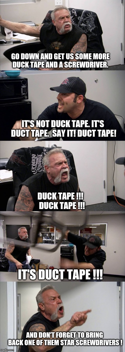 American chopper  | GO DOWN AND GET US SOME MORE DUCK TAPE AND A SCREWDRIVER. IT'S NOT DUCK TAPE. IT'S DUCT TAPE.  SAY IT! DUCT TAPE! DUCK TAPE !!!  DUCK TAPE !!! IT'S DUCT TAPE !!! AND DON'T FORGET TO BRING BACK ONE OF THEM STAR SCREWDRIVERS ! | image tagged in american chopper | made w/ Imgflip meme maker