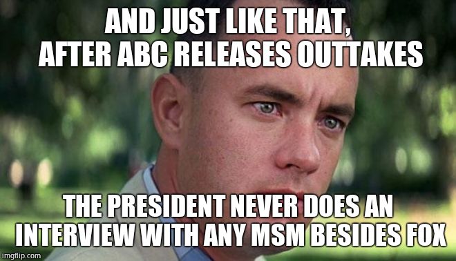 Forest Gump | AND JUST LIKE THAT, AFTER ABC RELEASES OUTTAKES THE PRESIDENT NEVER DOES AN INTERVIEW WITH ANY MSM BESIDES FOX | image tagged in forest gump | made w/ Imgflip meme maker