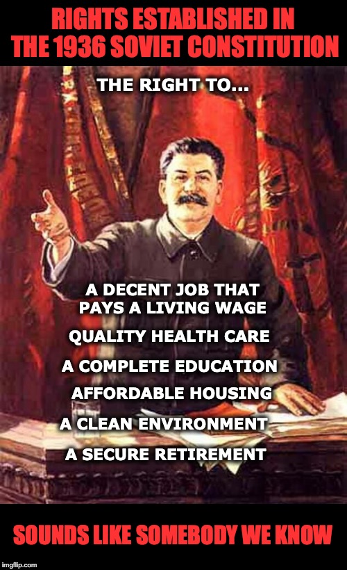 Stalin’s Six Entitlements, 1936 | RIGHTS ESTABLISHED IN THE 1936 SOVIET CONSTITUTION; THE RIGHT TO... A DECENT JOB THAT PAYS A LIVING WAGE; QUALITY HEALTH CARE; A COMPLETE EDUCATION; AFFORDABLE HOUSING; A CLEAN ENVIRONMENT; A SECURE RETIREMENT; SOUNDS LIKE SOMEBODY WE KNOW | image tagged in stalin,right,entitlement,soviet russia,communist socialist | made w/ Imgflip meme maker