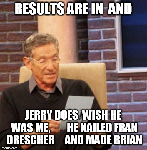 Jerry   Springer  is  a  Wannabe   Maury   Povich! | RESULTS ARE IN  AND; JERRY DOES  WISH HE WAS ME, 






HE NAILED FRAN DRESCHER 



AND MADE BRIAN | image tagged in jerry springer,maury povich,bad luck brian,wannabe,nailed,wish | made w/ Imgflip meme maker