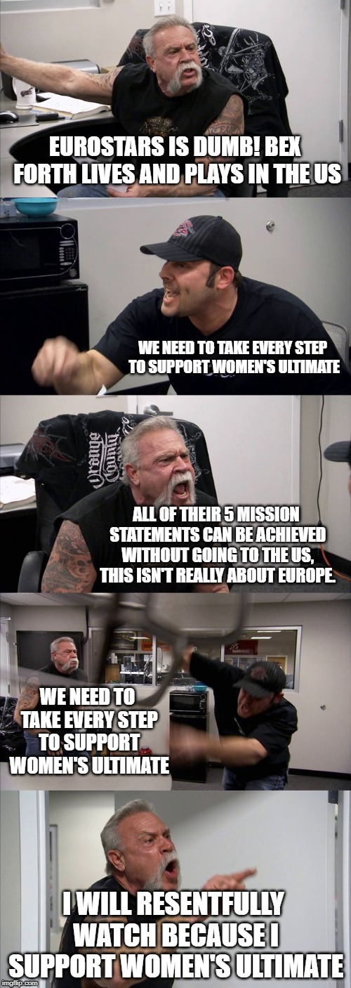 American Chopper Argument Meme | EUROSTARS IS DUMB! BEX FORTH LIVES AND PLAYS IN THE US; WE NEED TO TAKE EVERY STEP TO SUPPORT WOMEN'S ULTIMATE; ALL OF THEIR 5 MISSION STATEMENTS CAN BE ACHIEVED WITHOUT GOING TO THE US, THIS ISN'T REALLY ABOUT EUROPE. WE NEED TO TAKE EVERY STEP TO SUPPORT WOMEN'S ULTIMATE; I WILL RESENTFULLY WATCH BECAUSE I SUPPORT WOMEN'S ULTIMATE | image tagged in memes,american chopper argument | made w/ Imgflip meme maker