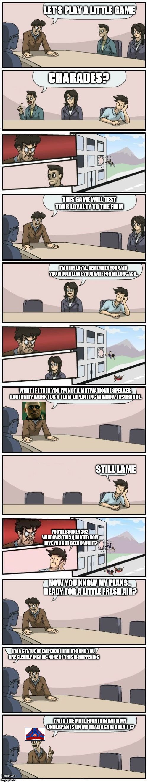 Boardroom Meeting Extenso project | LET'S PLAY A LITTLE GAME; CHARADES? THIS GAME WILL TEST YOUR LOYALTY TO THE FIRM; I'M VERY LOYAL. REMEMBER YOU SAID YOU WOULD LEAVE YOUR WIFE FOR ME LONG AGO.. WHAT IF I TOLD YOU I'M NOT A MOTIVATIONAL SPEAKER, I ACTUALLY WORK FOR A TEAM EXPLOITING WINDOW INSURANCE. STILL LAME; YOU'VE BROKEN 362 WINDOWS THIS QUARTER HOW HAVE YOU NOT BEEN CAUGHT? NOW YOU KNOW MY PLANS.. READY FOR A LITTLE FRESH AIR? I'M A STATUE OF EMPEROR HIROHITO AND YOU ARE CLEARLY INSANE- NONE OF THIS IS HAPPENING; I'M IN THE MALL FOUNTAIN WITH MY UNDERPANTS ON MY HEAD AGAIN AREN'T I? | image tagged in a long hard pokemon battle | made w/ Imgflip meme maker