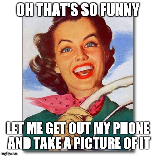 Vintage '50s woman driver | OH THAT'S SO FUNNY LET ME GET OUT MY PHONE AND TAKE A PICTURE OF IT | image tagged in vintage '50s woman driver | made w/ Imgflip meme maker