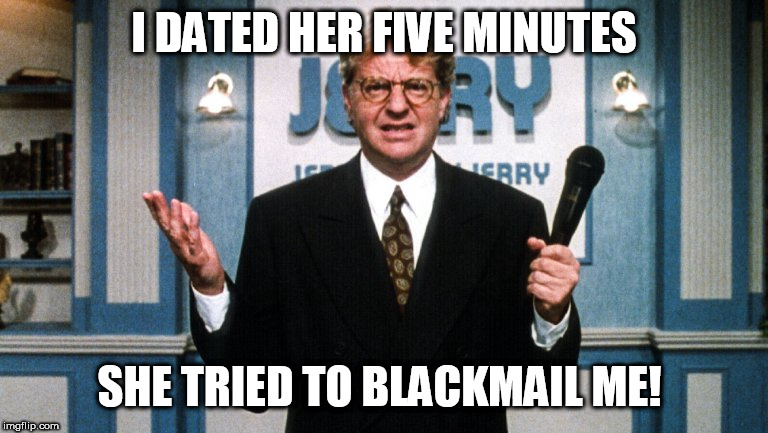 This time   Jerry, She's   got  you  by  the   Cojones! | I DATED HER FIVE MINUTES; SHE TRIED TO BLACKMAIL ME! | image tagged in jerry springer,has,him,by,the,balls | made w/ Imgflip meme maker