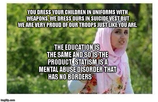 Confused Muslim Girl | YOU DRESS YOUR CHILDREN IN UNIFORMS WITH WEAPONS. WE DRESS OURS IN SUICIDE VEST BUT WE ARE VERY PROUD OF OUR TROOPS JUST LIKE YOU ARE. THE EDUCATION IS THE SAME AND SO IS THE PRODUCT.  STATISM IS A MENTAL ABUSE DISORDER THAT HAS NO BORDERS | image tagged in confused muslim girl | made w/ Imgflip meme maker