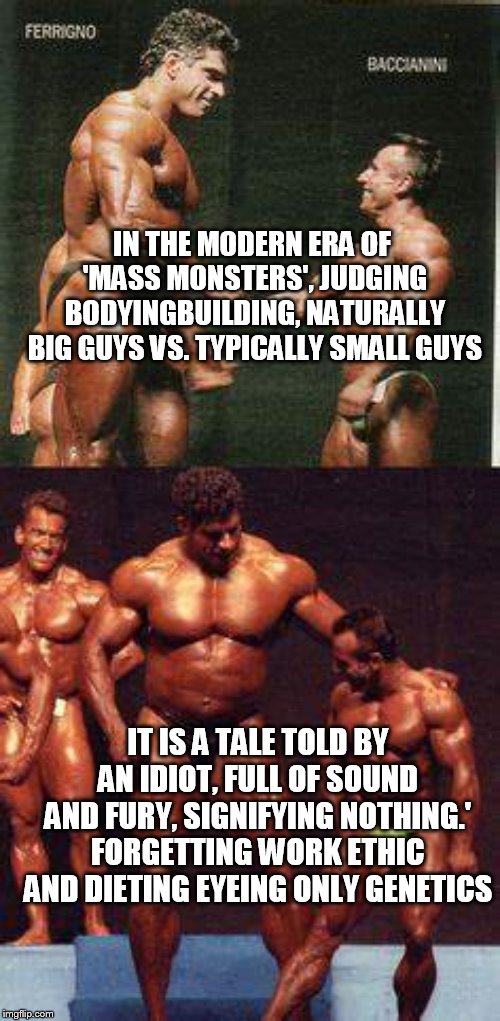 yep | IN THE MODERN ERA OF 'MASS MONSTERS', JUDGING BODYINGBUILDING, NATURALLY BIG GUYS VS. TYPICALLY SMALL GUYS; IT IS A TALE TOLD BY AN IDIOT, FULL OF SOUND AND FURY, SIGNIFYING NOTHING.' FORGETTING WORK ETHIC AND DIETING EYEING ONLY GENETICS | image tagged in bodybuilding | made w/ Imgflip meme maker