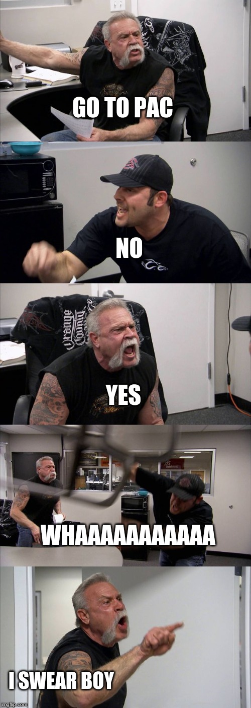 American Chopper Argument | GO TO PAC; NO; YES; WHAAAAAAAAAAA; I SWEAR BOY | image tagged in memes,american chopper argument | made w/ Imgflip meme maker