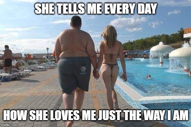 Rich man | SHE TELLS ME EVERY DAY HOW SHE LOVES ME JUST THE WAY I AM | image tagged in rich man | made w/ Imgflip meme maker