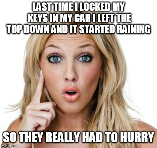 Dumb blonde | LAST TIME I LOCKED MY KEYS IN MY CAR I LEFT THE TOP DOWN AND IT STARTED RAINING; SO THEY REALLY HAD TO HURRY | image tagged in dumb blonde | made w/ Imgflip meme maker