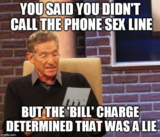 Maury Lie Detector | YOU SAID YOU DIDN'T CALL THE PHONE SEX LINE BUT THE 'BILL' CHARGE DETERMINED THAT WAS A LIE | image tagged in maury lie detector | made w/ Imgflip meme maker
