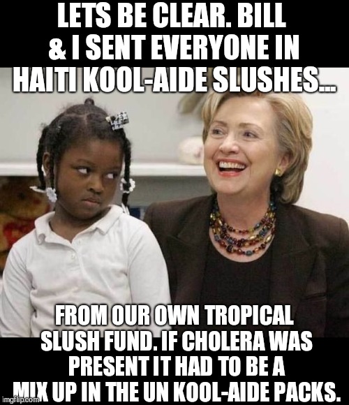 Where ever the Clinton's roam... | LETS BE CLEAR. BILL & I SENT EVERYONE IN HAITI KOOL-AIDE SLUSHES... FROM OUR OWN TROPICAL SLUSH FUND. IF CHOLERA WAS PRESENT IT HAD TO BE A MIX UP IN THE UN KOOL-AIDE PACKS. | image tagged in hillary clinton,united nations,haiti,politicians | made w/ Imgflip meme maker