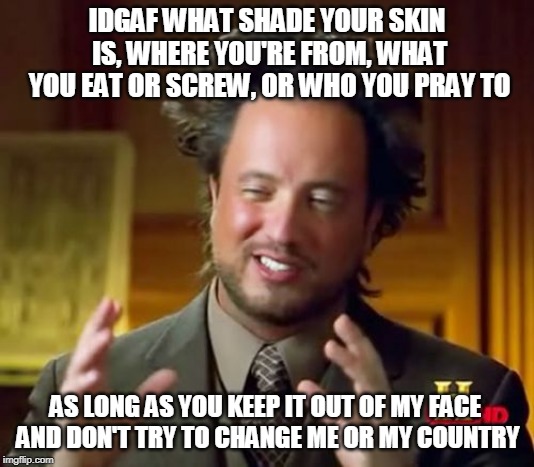 Ancient Aliens Meme | IDGAF WHAT SHADE YOUR SKIN IS, WHERE YOU'RE FROM, WHAT YOU EAT OR SCREW, OR WHO YOU PRAY TO; AS LONG AS YOU KEEP IT OUT OF MY FACE AND DON'T TRY TO CHANGE ME OR MY COUNTRY | image tagged in memes,ancient aliens | made w/ Imgflip meme maker