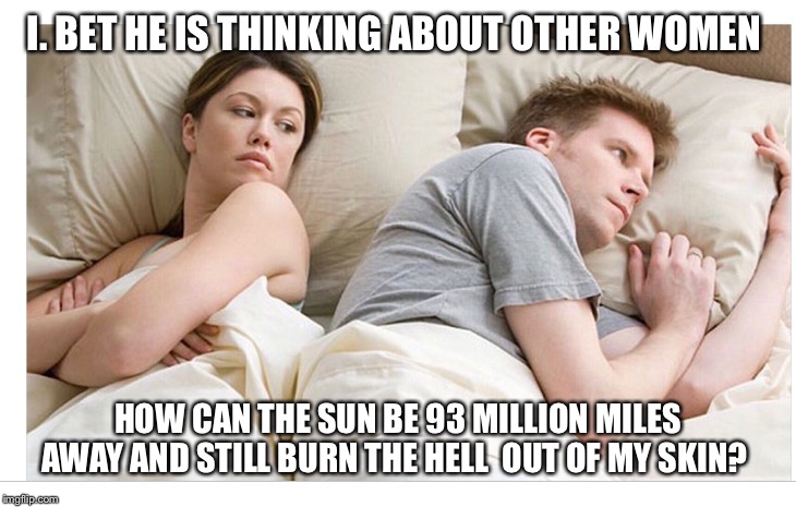 Thinking of other girls | I. BET HE IS THINKING ABOUT OTHER WOMEN; HOW CAN THE SUN BE 93 MILLION MILES AWAY AND STILL BURN THE HELL  OUT OF MY SKIN? | image tagged in thinking of other girls | made w/ Imgflip meme maker