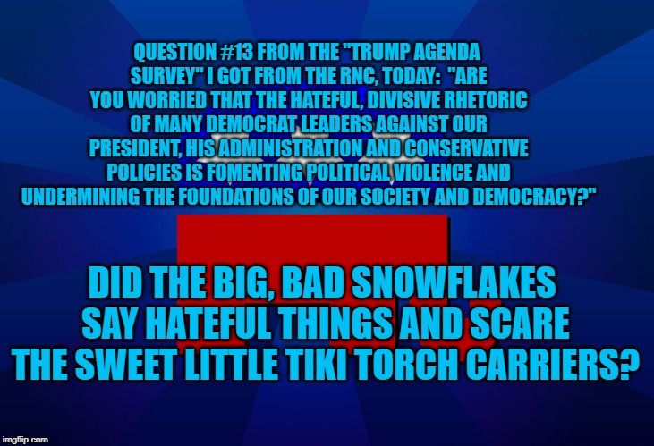 gop | QUESTION #13 FROM THE "TRUMP AGENDA SURVEY" I GOT FROM THE RNC, TODAY:  "ARE YOU WORRIED THAT THE HATEFUL, DIVISIVE RHETORIC OF MANY DEMOCRAT LEADERS AGAINST OUR PRESIDENT, HIS ADMINISTRATION AND CONSERVATIVE POLICIES IS FOMENTING POLITICAL VIOLENCE AND UNDERMINING THE FOUNDATIONS OF OUR SOCIETY AND DEMOCRACY?"; DID THE BIG, BAD SNOWFLAKES SAY HATEFUL THINGS AND SCARE THE SWEET LITTLE TIKI TORCH CARRIERS? | image tagged in gop | made w/ Imgflip meme maker