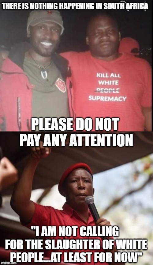Subliminal? Freudian? |  THERE IS NOTHING HAPPENING IN SOUTH AFRICA; PLEASE DO NOT PAY ANY ATTENTION; "I AM NOT CALLING FOR THE SLAUGHTER OF WHITE PEOPLE...AT LEAST FOR NOW" | image tagged in south africa,genocide,white genocide,mainstream media,liberal media,zimbabwe | made w/ Imgflip meme maker
