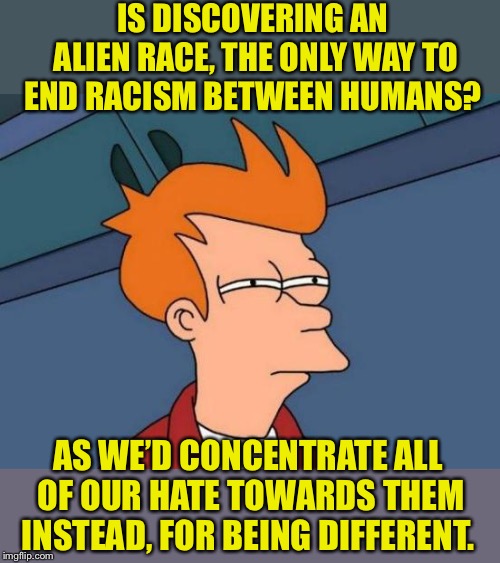 Probably not, but just thought I’d throw it out there | IS DISCOVERING AN ALIEN RACE, THE ONLY WAY TO END RACISM BETWEEN HUMANS? AS WE’D CONCENTRATE ALL OF OUR HATE TOWARDS THEM INSTEAD, FOR BEING DIFFERENT. | image tagged in futurama fry,aliens,racism,the_think_tank,katechuks,sydneyb | made w/ Imgflip meme maker