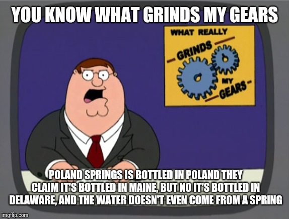 Peter Griffin News | YOU KNOW WHAT GRINDS MY GEARS; POLAND SPRINGS IS BOTTLED IN POLAND THEY CLAIM IT'S BOTTLED IN MAINE, BUT NO IT'S BOTTLED IN DELAWARE, AND THE WATER DOESN'T EVEN COME FROM A SPRING | image tagged in memes,peter griffin news | made w/ Imgflip meme maker