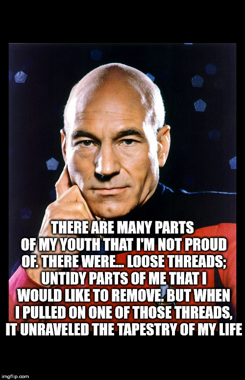 serious picard | THERE ARE MANY PARTS OF MY YOUTH THAT I'M NOT PROUD OF. THERE WERE... LOOSE THREADS; UNTIDY PARTS OF ME THAT I WOULD LIKE TO REMOVE. BUT WHEN I PULLED ON ONE OF THOSE THREADS, IT UNRAVELED THE TAPESTRY OF MY LIFE | image tagged in serious picard | made w/ Imgflip meme maker