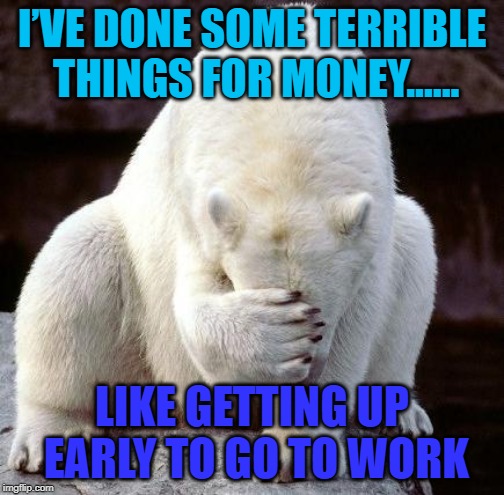 guilty! | I’VE DONE SOME TERRIBLE THINGS FOR MONEY...... LIKE GETTING UP EARLY TO GO TO WORK | image tagged in shame,funny,work | made w/ Imgflip meme maker