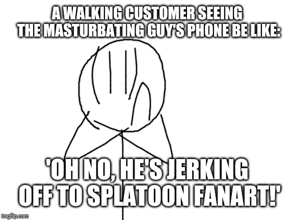 Blank White Template | A WALKING CUSTOMER SEEING THE MASTURBATING GUY'S PHONE BE LIKE: 'OH NO, HE'S JERKING OFF TO SPLATOON FANART!' | image tagged in blank white template | made w/ Imgflip meme maker