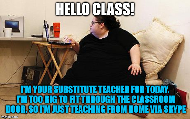 Obese Woman at Computer | HELLO CLASS! I'M YOUR SUBSTITUTE TEACHER FOR TODAY. I'M TOO BIG TO FIT THROUGH THE CLASSROOM DOOR, SO I'M JUST TEACHING FROM HOME VIA SKYPE | image tagged in obese woman at computer,fat,teacher,skype | made w/ Imgflip meme maker