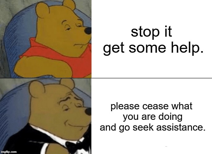 Tuxedo Winnie The Pooh | stop it get some help. please cease what you are doing and go seek assistance. | image tagged in memes,tuxedo winnie the pooh | made w/ Imgflip meme maker