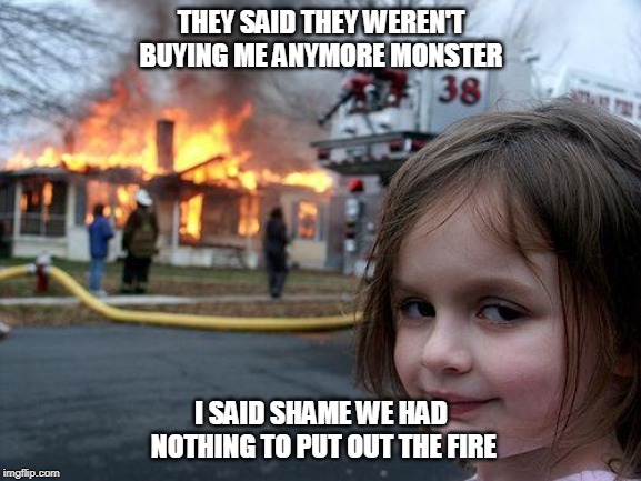 Disaster Girl | THEY SAID THEY WEREN'T BUYING ME ANYMORE MONSTER; I SAID SHAME WE HAD NOTHING TO PUT OUT THE FIRE | image tagged in memes,disaster girl | made w/ Imgflip meme maker