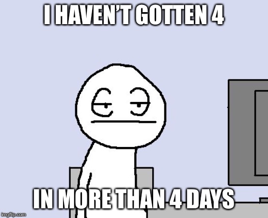 Bored of this crap | I HAVEN’T GOTTEN 4 IN MORE THAN 4 DAYS | image tagged in bored of this crap | made w/ Imgflip meme maker