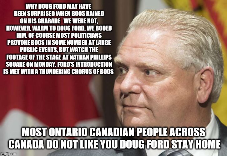 doug ford got big boos | WHY DOUG FORD MAY HAVE BEEN SURPRISED WHEN BOOS RAINED ON HIS CHARADE 
 WE WERE NOT, HOWEVER, WARM TO DOUG FORD.
WE BOOED HIM. OF COURSE MOST POLITICIANS PROVOKE BOOS IN SOME NUMBER AT LARGE PUBLIC EVENTS, BUT WATCH THE FOOTAGE OF THE STAGE AT NATHAN PHILLIPS SQUARE ON MONDAY. FORD’S INTRODUCTION IS MET WITH A THUNDERING CHORUS OF BOOS; MOST ONTARIO CANADIAN PEOPLE ACROSS CANADA DO NOT LIKE YOU DOUG FORD STAY HOME | image tagged in doug ford,canada ontario,funny memes,meme,so true memes,boos | made w/ Imgflip meme maker