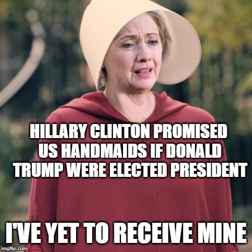 Hillary Clinton Handmaiden | HILLARY CLINTON PROMISED US HANDMAIDS IF DONALD TRUMP WERE ELECTED PRESIDENT; I'VE YET TO RECEIVE MINE | image tagged in hillary clinton,donald trump,the handmaid's tale,handmaid,potus,elections | made w/ Imgflip meme maker