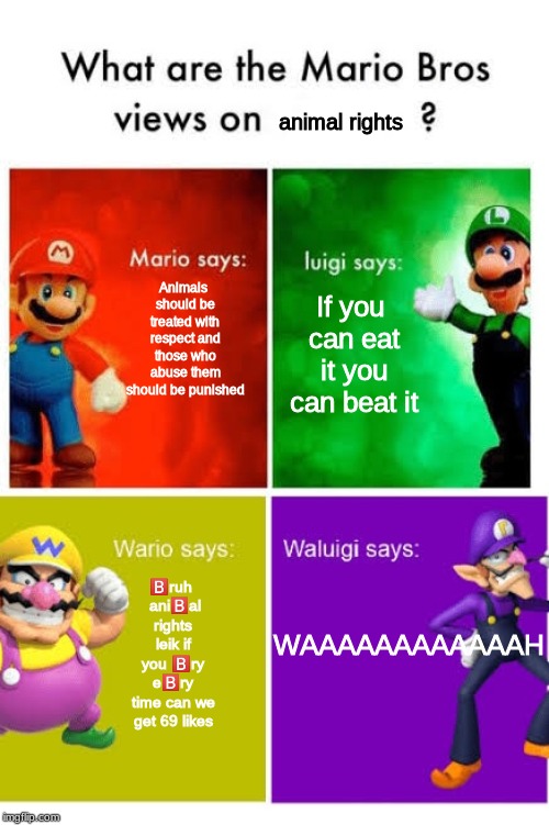 Mario Broz. Misc Views. | animal rights; Animals should be treated with respect and those who abuse them should be punished; If you can eat it you can beat it; WAAAAAAAAAAAAH; 🅱️ruh  ani🅱️al rights leik if you 🅱️ry e🅱️ry time can we get 69 likes | image tagged in mario broz misc views | made w/ Imgflip meme maker