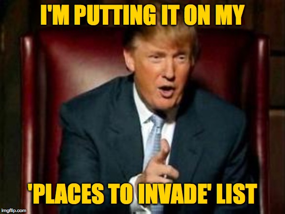 Donald Trump | I'M PUTTING IT ON MY 'PLACES TO INVADE' LIST | image tagged in donald trump | made w/ Imgflip meme maker