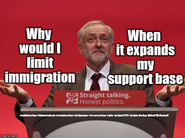 Corbyn - Immigration | When it expands my support base; Why would I limit immigration; #cultofcorbyn #labourisdead #weaintcorbyn #jc4pmnow #wearecorbyn #gtto #jc4pm2019 #jc4pm Corbyn Abbott McDonnell | image tagged in jeremy corbyn,cultofcorbyn,labourisdead,gtto jc4pmnow jc4pm2019,anti-semite and a racist,funny | made w/ Imgflip meme maker