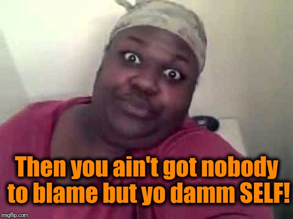 Black woman | Then you ain't got nobody to blame but yo damm SELF! | image tagged in black woman | made w/ Imgflip meme maker