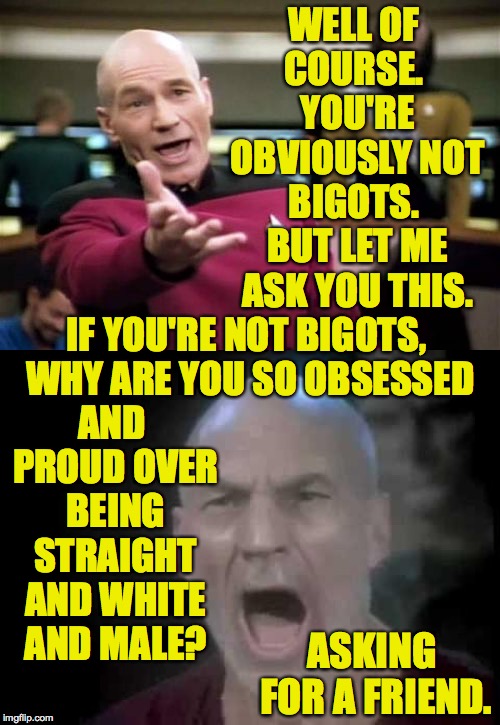 WELL OF COURSE.  YOU'RE OBVIOUSLY NOT BIGOTS.  BUT LET ME ASK YOU THIS. IF YOU'RE NOT BIGOTS, WHY ARE YOU SO OBSESSED AND PROUD OVER BEING S | image tagged in memes,picard wtf | made w/ Imgflip meme maker