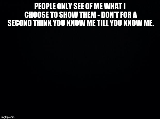 Black background | PEOPLE ONLY SEE OF ME WHAT I CHOOSE TO SHOW THEM - DON'T FOR A SECOND THINK YOU KNOW ME TILL YOU KNOW ME. | image tagged in black background | made w/ Imgflip meme maker